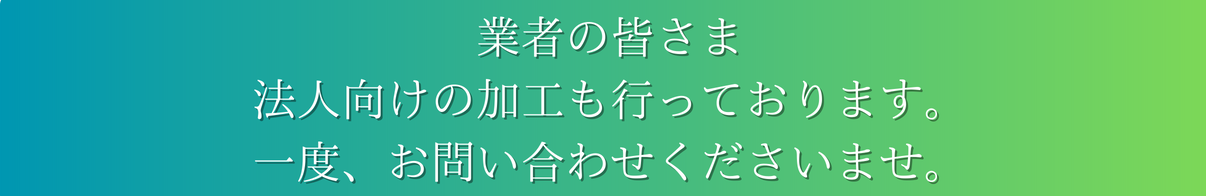 業者の皆様　法人向け加工も行っております。一度お問い合わせくださいませ